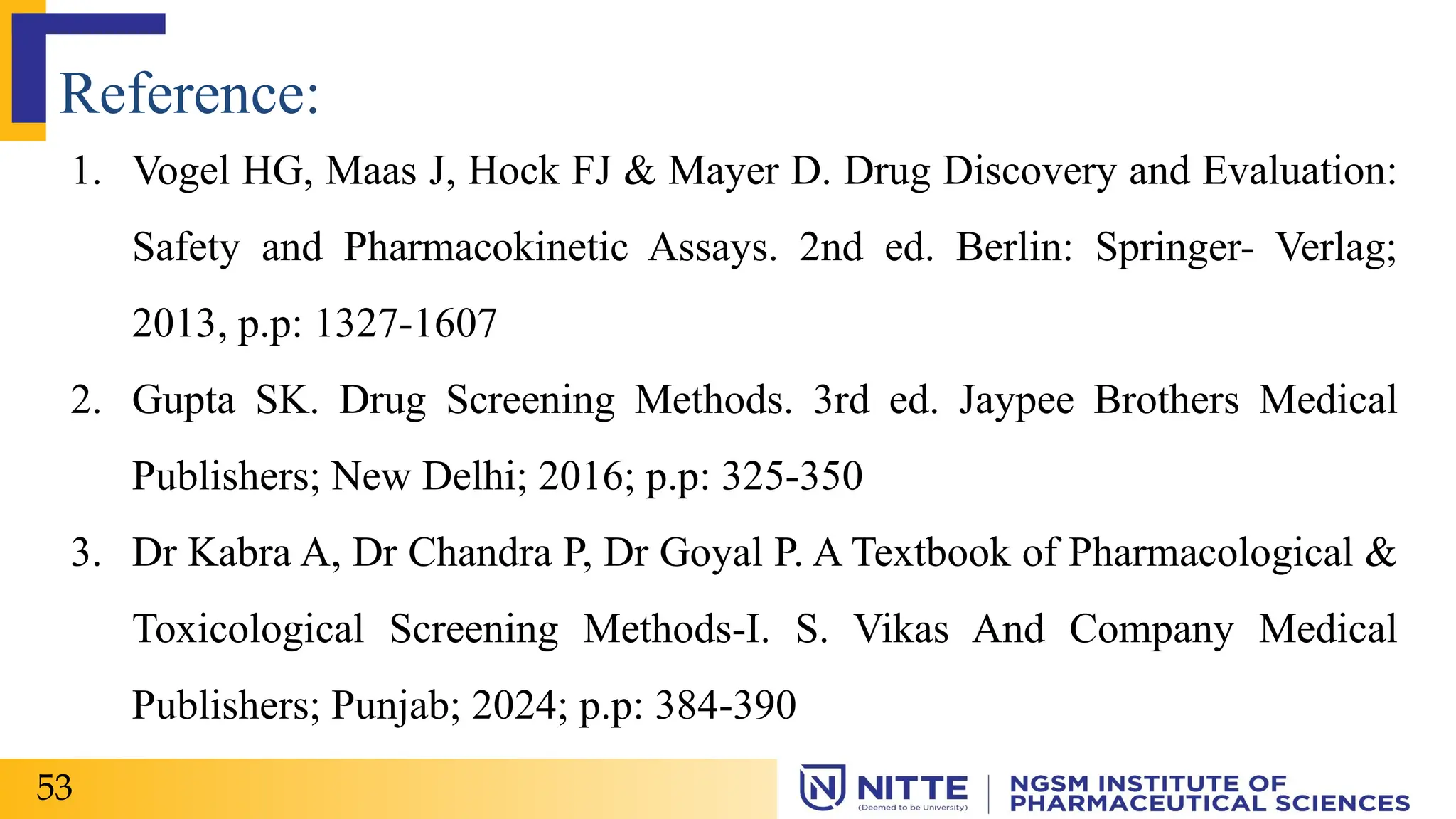 Reference:
1. Vogel HG, Maas J, Hock FJ & Mayer D. Drug Discovery and Evaluation:
Safety and Pharmacokinetic Assays. 2nd ed. Berlin: Springer- Verlag;
2013, p.p: 1327-1607
2. Gupta SK. Drug Screening Methods. 3rd ed. Jaypee Brothers Medical
Publishers; New Delhi; 2016; p.p: 325-350
3. Dr Kabra A, Dr Chandra P, Dr Goyal P. A Textbook of Pharmacological &
Toxicological Screening Methods-I. S. Vikas And Company Medical
Publishers; Punjab; 2024; p.p: 384-390
53
 