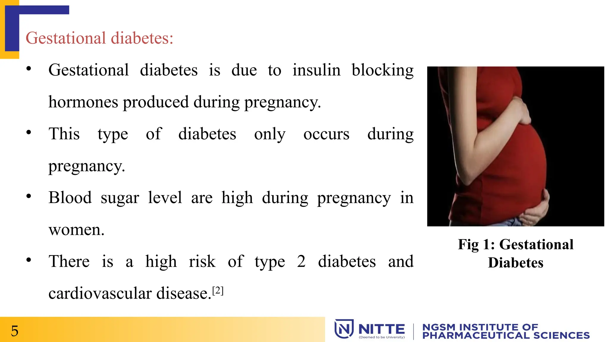 Gestational diabetes:
• Gestational diabetes is due to insulin blocking
hormones produced during pregnancy.
• This type of diabetes only occurs during
pregnancy.
• Blood sugar level are high during pregnancy in
women.
• There is a high risk of type 2 diabetes and
cardiovascular disease.[2]
5
Fig 1: Gestational
Diabetes
 
