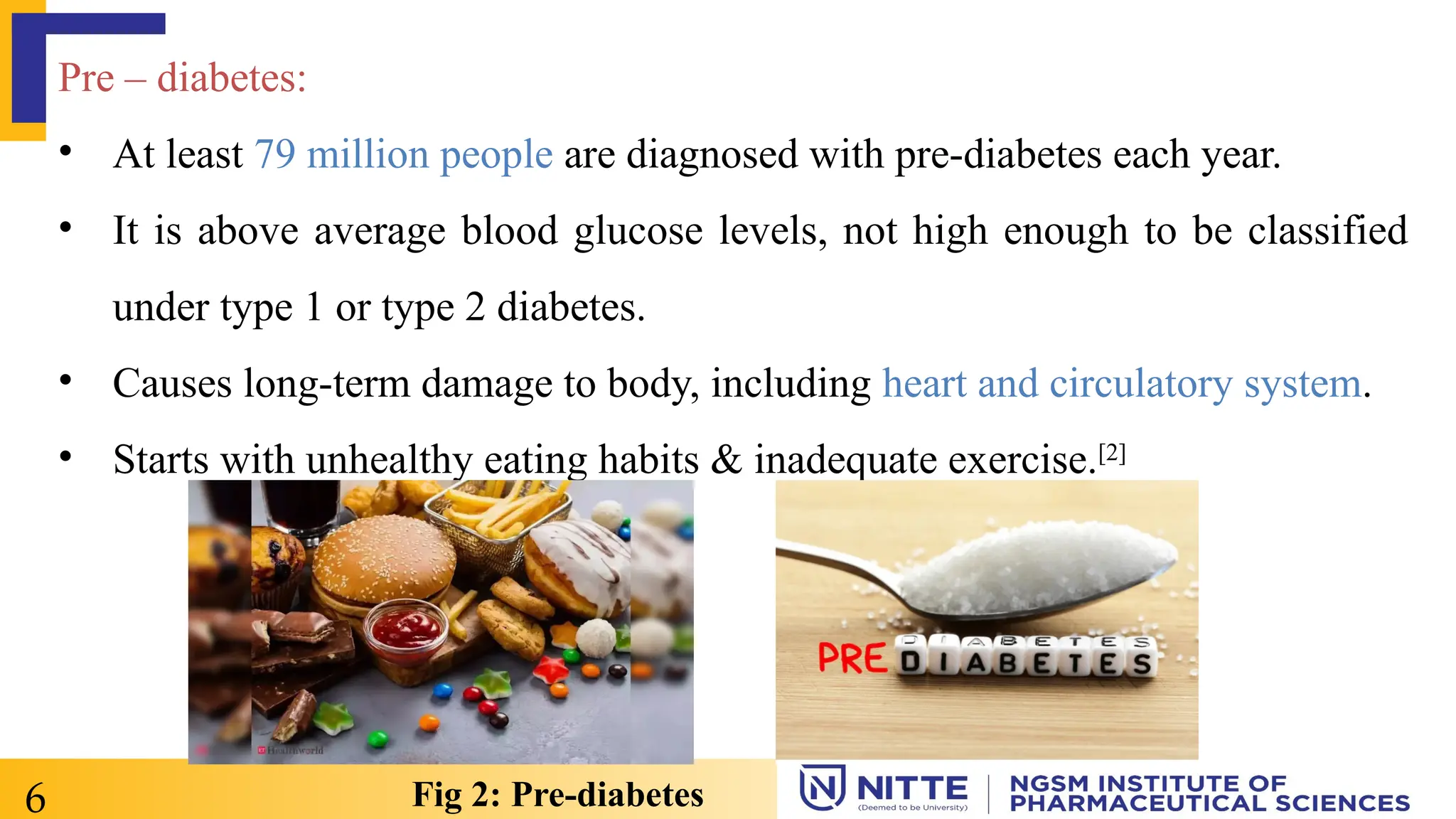 Pre – diabetes:
• At least 79 million people are diagnosed with pre-diabetes each year.
• It is above average blood glucose levels, not high enough to be classified
under type 1 or type 2 diabetes.
• Causes long-term damage to body, including heart and circulatory system.
• Starts with unhealthy eating habits & inadequate exercise.[2]
6 Fig 2: Pre-diabetes
 