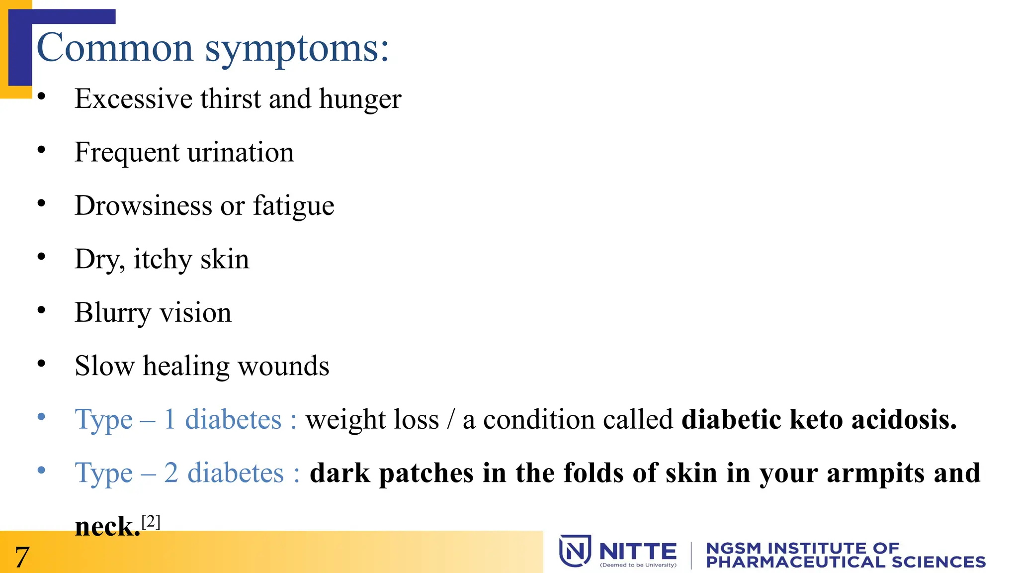 Common symptoms:
• Excessive thirst and hunger
• Frequent urination
• Drowsiness or fatigue
• Dry, itchy skin
• Blurry vision
• Slow healing wounds
• Type – 1 diabetes : weight loss / a condition called diabetic keto acidosis.
• Type – 2 diabetes : dark patches in the folds of skin in your armpits and
neck.[2]
7
 