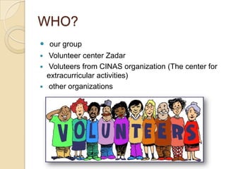 WHO?
 our group
 Volunteer center Zadar
 Voluteers from CINAS organization (The center for
extracurricular activities)
 other organizations
 