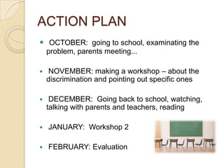 ACTION PLAN
 OCTOBER: going to school, examinating the
problem, parents meeting...
 NOVEMBER: making a workshop – about the
discrimination and pointing out specific ones
 DECEMBER: Going back to school, watching,
talking with parents and teachers, reading
 JANUARY: Workshop 2
 FEBRUARY: Evaluation
 
