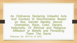 Ordinance No. 0417-12 of 2012
An Ordinance Declaring Unlawful Acts
And Conduct of Discrimination Based
on Sex, Gender Identity, Sexual
Orientation, Race, Color, Decent,
Nationality, Or Ethnical and Religious
Affiliation or Beliefs and Penalizing
Them The Same
 