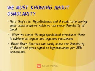 WE MUST KNOWING ABOUT
OSMOLARITY
•
•
•
Here they're is Hypothalamus and 3 ventricular having
some osmoreceptors which we can sence Osmolarity of
blood.
When we comes through specialised structures there
is subfornical organs and organum vasculosum
Blood Brain Barriers can easily sense the Osmolarity
of Blood and gives signal to Hypothalamus per ADH
secressions.
 