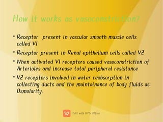 How it works as vasoconstriction?
•
•
•
•
Receptor present in vascular smooth muscle cells
called V1
Receptor present in Renal epithelium cells called V2
When activated V1 receptors caused vasoconstriction of
Arterioles and increase total peripheral resistance
V2 receptors involved in water reabsorption in
collecting ducts and the maintainance of body fluids as
Osmolarity.
 