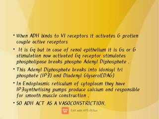 •
•
•
•
•
When ADH binds to V1 receptors it activates G protien
couple active receptors
It is Gq but in case of renal epithelium it is Gs or G
stimulation now activated Gq receptor stimulates
phospholipase breaks phospho Adenyl Diphosphate .
This Adenyl Diphosphate breaks into idonisyl tri
phosphate (IP3) and Diadenyl Glyserol[DAG)
In Endoplasmic reticulum of cytoplasm they have
IP3synthetising pumps produce calcium and responsible
for smooth muscle construction .
SO ADH ACT AS A VASOCONSTRICTION.
 
