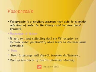Vasopressin
•
•
•
•
•
•
Vasopressin is a pituitary hormone that acts to promote
retention of water by the kidneys and increase blood
pressure.
Mechanism of Action
It acts on renal collecting duct via V2 receptor to
increase water permeability which leads to decrease urine
formation
Uses
Used to manage anti diuretic hormone defficiency .
Used in treatment of Gastro intestinal bleeding .
 