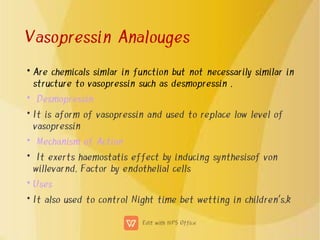 Vasopressin Analouges
•
•
•
•
•
•
•
Are chemicals simlar in function but not necessarily similar in
structure to vasopressin such as desmopressin .
Desmopressin
It is aform of vasopressin and used to replace low level of
vasopressin
Mechanism of Action
It exerts haemostatis effect by inducing synthesisof von
willevarnd. Factor by endothelial cells
Uses
It also used to control Night time bet wetting in children's.k
 
