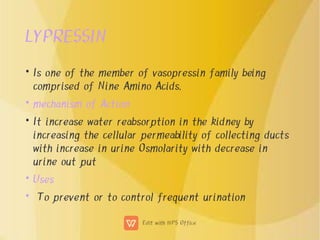 LYPRESSIN
•
•
•
•
•
Is one of the member of vasopressin family being
comprised of Nine Amino Acids.
mechanism of Action
It increase water reabsorption in the kidney by
increasing the cellular permeability of collecting ducts
with increase in urine Osmolarity with decrease in
urine out put
Uses
To prevent or to control frequent urination
 