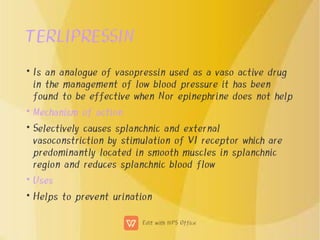 TERLIPRESSIN
•
•
•
•
•
Is an analogue of vasopressin used as a vaso active drug
in the management of low blood pressure it has been
found to be effective when Nor epinephrine does not help
Mechanism of action
Selectively causes splanchnic and external
vasoconstriction by stimulation of V1 receptor which are
predominantly located in smooth muscles in splanchnic
region and reduces splanchnic blood flow
Uses
Helps to prevent urination
 