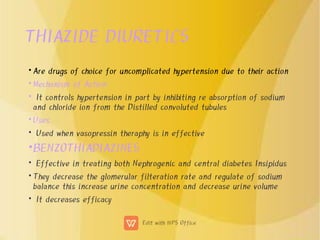 THIAZIDE DIURETICS
•
•
•
•
•
•
•
•
•
Are drugs of choice for uncomplicated hypertension due to their action
Mechanism of Action
It controls hypertension in part by inhibiting re absorption of sodium
and chloride ion from the Distilled convoluted tubules
Uses
Used when vasopressin theraphy is in effective
BENZOTHIADIAZINES
Effective in treating both Nephrogenic and central diabetes Insipidus
They decrease the glomerular filteration rate and regulate of sodium
balance this increase urine concentration and decrease urine volume
It decreases efficacy
 