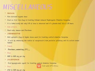 MISCELLANEOUS
•
•
•
•
•
•
•
•
•
•
•
•
•
•
•
•
•
Amiloride
Non steriodal organic base
Used as first line drug in treating lithium induced Nephrogenic Diabetes Insipidus
It is taken orally but only 1/4 of dose is observed and it's plasma half life is 20 hours
Side effects
Head ache, nausea and Diarrhoea
CARBAMAZEPINE
Anti epileptic drug at higher doses used for treating central diabetes Insipidus
It acts by enhancing the realise of vasopressin from posterior pituitary and its action reanal
tubular
Causes
Diarrhoea ,vommiting ,ETC......,
Dose
400 to 600 mg per day
CHLORPROMIDE
Oral hypoglycemic agent for treating central diabetes Insipidus
Dose
250 to 500 mg per day
 