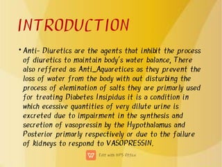 INTRODUCTION
• Anti- Diuretics are the agents that inhibit the process
of diuretics to maintain body's water balance, There
also reffered as Anti_Aquaretices as they prevent the
loss of water from the body with out disturbing the
process of elemination of salts they are primarly used
for treating Diabetes Insipidus it is a condition in
which ecessive quantities of very dilute urine is
excreted due to impairment in the synthesis and
secretion of vasopressin by the Hypothalamus and
Posterior primarly respectively or due to the failure
of kidneys to respond to VASOPRESSIN.
 
