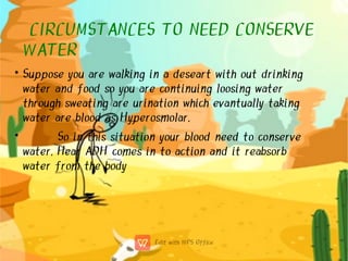 CIRCUMSTANCES TO NEED CONSERVE
WATER
•
•
Suppose you are walking in a deseart with out drinking
water and food so you are continuing loosing water
through sweating are urination which evantually taking
water are blood as Hyperosmolar.
So in this situation your blood need to conserve
water. Hear ADH comes in to action and it reabsorb
water from the body
 