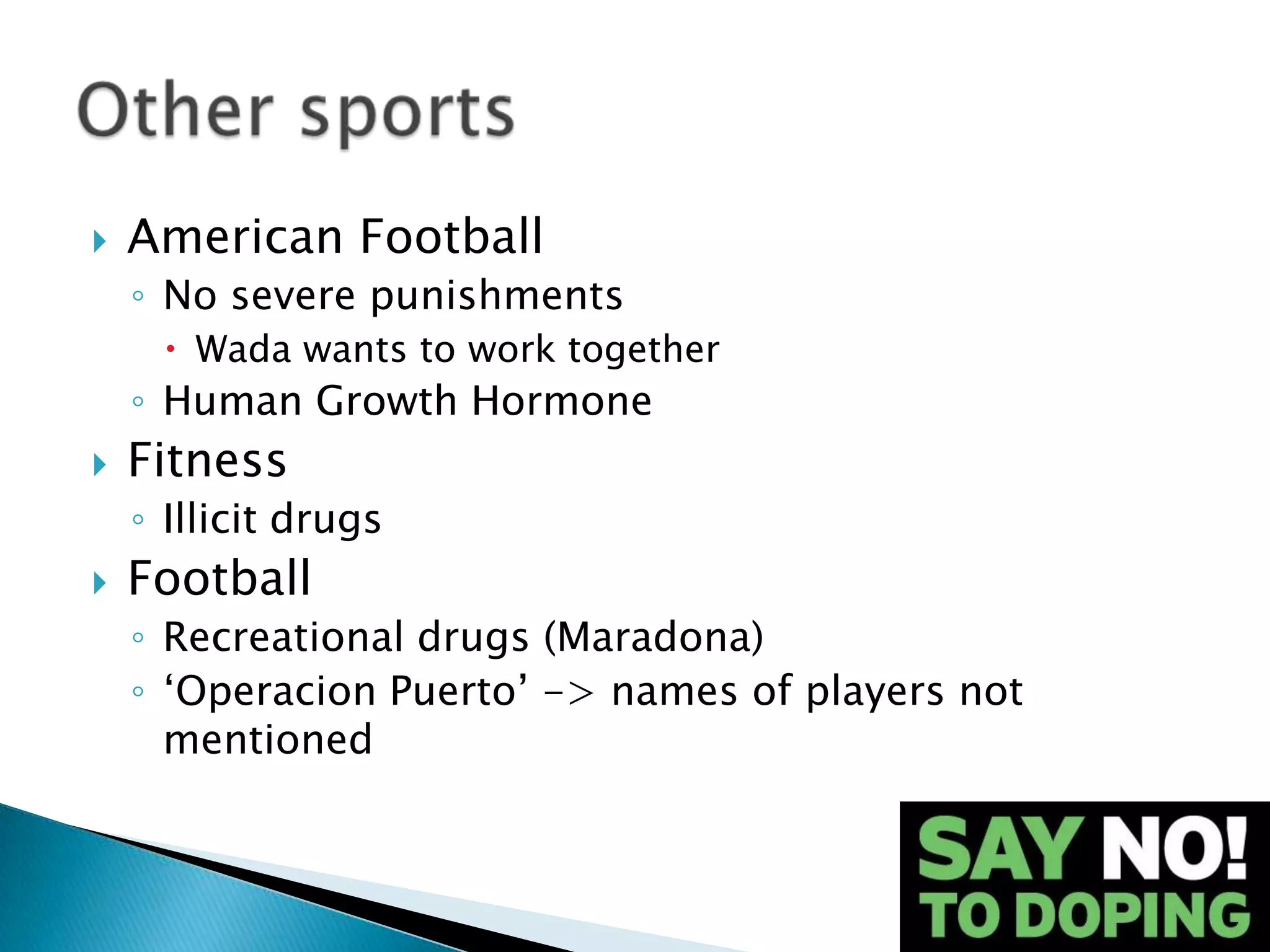    American Football
    ◦ No severe punishments
      Wada wants to work together
    ◦ Human Growth Hormone
   Fitness
    ◦ Illicit drugs
   Football
    ◦ Recreational drugs (Maradona)
    ◦ ‘Operacion Puerto’ -> names of players not
      mentioned
 
