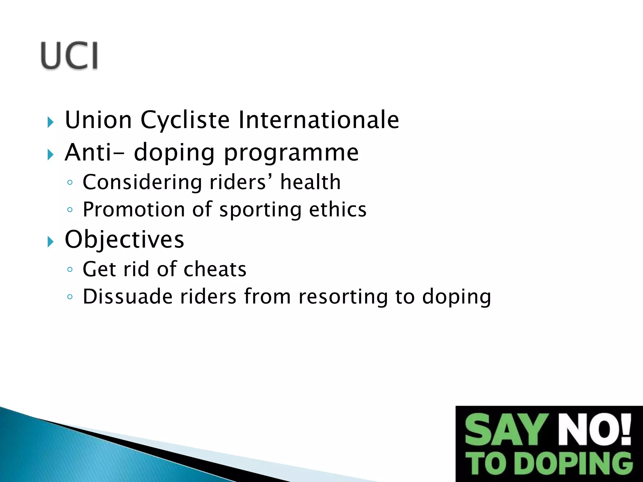    Union Cycliste Internationale
   Anti- doping programme
    ◦ Considering riders’ health
    ◦ Promotion of sporting ethics
   Objectives
    ◦ Get rid of cheats
    ◦ Dissuade riders from resorting to doping
 