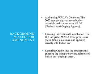 BACKGROUND
& NEED FOR
AMENDMENT
• Addressing WADA’s Concerns: The
2022 Act gave government bodies
oversight and control over NADA
(National Anti-Doping Agency).
• Ensuring International Compliance: The
Bill integrates WADA Code provisions
(definitions, violations, and appeals)
directly into Indian law.
• Restoring Credibility: the amendments
enhance the transparency and fairness of
India’s anti-doping system.
 