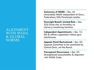 ALIGNMENT
WITH WADA
& GLOBAL
NORMS
Autonomy of NADA – Sec. 4A
(Amended): NADA independent of Govt.,
Federations, IOA/Paralympic bodies.
Oversight Board’s Limited Role – Sec.
5(3): Exists only as formality, no
advisory/monitoring functions.
Independent Appointments – Sec. 12:
DG & officers appointed without govt.
interference.
Appeals Panel Restructured – Sec. 22:
Appeals Committee to be constituted by
Central Govt., not the Board.
Transparent Governance – Sec. 27:
Strengthened accountability & alignment
with WADA Code.
 