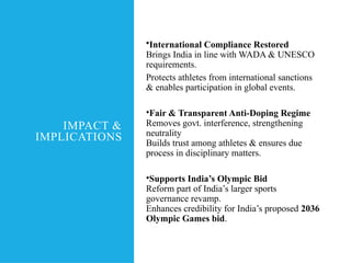 IMPACT &
IMPLICATIONS
•International Compliance Restored
Brings India in line with WADA & UNESCO
requirements.
Protects athletes from international sanctions
& enables participation in global events.
•Fair & Transparent Anti-Doping Regime
Removes govt. interference, strengthening
neutrality
Builds trust among athletes & ensures due
process in disciplinary matters.
•Supports India’s Olympic Bid
Reform part of India’s larger sports
governance revamp.
Enhances credibility for India’s proposed 2036
Olympic Games bid.
 