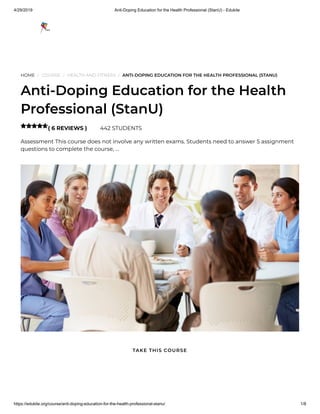 4/29/2019 Anti-Doping Education for the Health Professional (StanU) - Edukite
https://edukite.org/course/anti-doping-education-for-the-health-professional-stanu/ 1/8
HOME / COURSE / HEALTH AND FITNESS / ANTI-DOPING EDUCATION FOR THE HEALTH PROFESSIONAL (STANU)
Anti-Doping Education for the Health
Professional (StanU)
( 6 REVIEWS ) 442 STUDENTS
Assessment This course does not involve any written exams. Students need to answer 5 assignment
questions to complete the course, …

TAKE THIS COURSE
 
