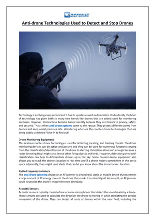 Anti-drone Technologies Used to Detect and Stop Drones
Technology is evolving every second and it has its upsides as well as downsides. Undoubtedly the boon
of technology has given birth to many new trends like drones that are widely used for monitoring
purposes. However, drones have become banes recently because they are threats to privacy, safety,
and security. That’s when anti-drone systems come to the rescue. They protect different zones from
drones and keep aerial premises safe. Wondering what are the counter-drone technologies that are
being widely used now? Dive in to find out!
Drone Monitoring Equipment
This is when counter-drone technology is used for detecting, locating, and tracking threats. The drone
monitoring devices can be active and passive and they can be used for numerous functions ranging
from the classification/identification of the drone to alerting. Detection alone isn’t enough because a
radar detecting UAVs might also detect other flying objects and birds. However, detection paired with
classification can help to differentiate drones up in the sky. Some counter-drone equipment also
allows you to track the drone's location in real-time and if a drone hovers somewhere in the aerial
space adjacently, they might send alerts that can let you know about the drone’s exact location.
Radio Frequency Jammers
The anti-drone jamming device or an RF jammer is a handheld, static or mobile device that transmits
a large amount of RF energy towards the drone that masks its control signal. As a result, an RF jammer
could neutralize the drone’s movement non-kinetically.
Acoustic Sensors
Acoustic sensors typically consist of one or more microphones that detect the sound made by a drone.
These sensors are used to calculate the direction the drone is moving in while predicting the precise
movement of the drone. They can detect all sorts of drones within the near field, including the
 