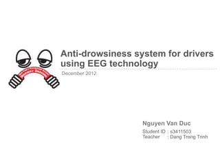 Anti-drowsiness system for drivers
using EEG technology
December 2012




                  Nguyen Van Duc
                  Student ID : s3411503
                  Teacher    : Dang Trong Trinh
 