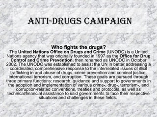 Anti-drugs Campaign Who fights the drugs? The  United Nations Office on Drugs and Crime  (UNODC) is a United Nations agency that was originally founded in 1997 as the  Office for Drug Control and Crime Prevention , then renamed as UNODC in October 2002. The UNODC was established to assist the UN in better addressing a coordinated, comprehensive response to the interrelated issues of illicit trafficking in and abuse of drugs, crime prevention and criminal justice, international terrorism, and corruption. These goals are pursued through three primary functions: research, guidance and support to governments in the adoption and implementation of various crime-, drug-, terrorism-, and corruption-related conventions, treaties and protocols, as well as technical/financial assistance to said governments to face their respective situations and challenges in these fields.  