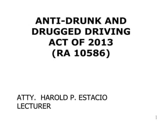 1
ANTI-DRUNK AND
DRUGGED DRIVING
ACT OF 2013
(RA 10586)
ATTY. HAROLD P. ESTACIO
LECTURER
 