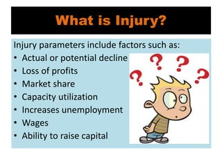 What is Injury?
Injury parameters include factors such as:
• Actual or potential decline in sales
• Loss of profits
• Market share
• Capacity utilization
• Increases unemployment
• Wages
• Ability to raise capital
 