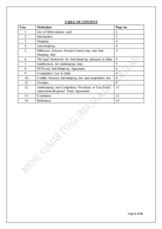 Page 1 of 14
TABLE OF CONTENT
S.no. Particulars Page no.
1. List of Abbreviations used 2
2. Introduction 3
3. Dumping 4
4. Anti-dumping 4
5. Difference between Normal Custom duty and Anti-
Dumping duty
4
6. The legal framework for Anti-dumping measures in India 5
7. Justifications for antidumping duty 5
8. WTO and Anti-Dumping Agreement 6
9. Competition Law in India 6
10. Conflict between anti-dumping law and competition law 8
11. Overlaps 9
12. Antidumping and Competition Provisions in Free Trade
Agreements/Regional Trade Agreements
12
13. Conclusion 12
14. References 14
 