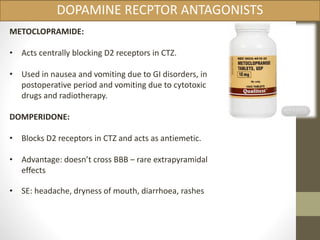DOPAMINE RECPTOR ANTAGONISTS 
METOCLOPRAMIDE: 
• Acts centrally blocking D2 receptors in CTZ. 
• Used in nausea and vomiting due to GI disorders, in 
postoperative period and vomiting due to cytotoxic 
drugs and radiotherapy. 
DOMPERIDONE: 
• Blocks D2 receptors in CTZ and acts as antiemetic. 
• Advantage: doesn’t cross BBB – rare extrapyramidal 
effects 
• SE: headache, dryness of mouth, diarrhoea, rashes 
 