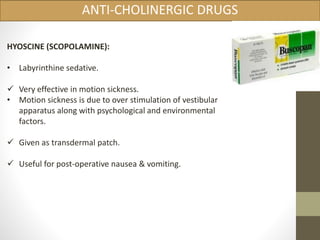 ANTI-CHOLINERGIC DRUGS 
HYOSCINE (SCOPOLAMINE): 
• Labyrinthine sedative. 
 Very effective in motion sickness. 
• Motion sickness is due to over stimulation of vestibular 
apparatus along with psychological and environmental 
factors. 
 Given as transdermal patch. 
 Useful for post-operative nausea & vomiting. 
 