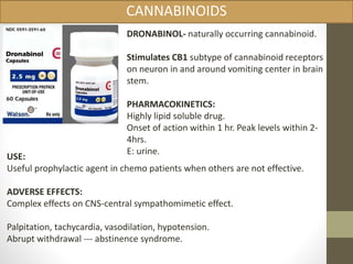 CANNABINOIDS 
DRONABINOL- naturally occurring cannabinoid. 
Stimulates CB1 subtype of cannabinoid receptors 
on neuron in and around vomiting center in brain 
stem. 
PHARMACOKINETICS: 
Highly lipid soluble drug. 
Onset of action within 1 hr. Peak levels within 2- 
4hrs. 
E: urine. 
USE: 
Useful prophylactic agent in chemo patients when others are not effective. 
ADVERSE EFFECTS: 
Complex effects on CNS-central sympathomimetic effect. 
Palpitation, tachycardia, vasodilation, hypotension. 
Abrupt withdrawal --- abstinence syndrome. 
 