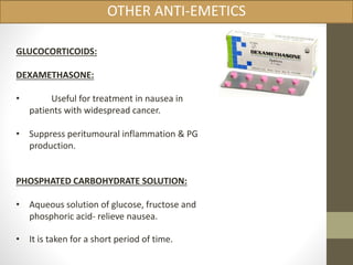 OTHER ANTI-EMETICS 
GLUCOCORTICOIDS: 
DEXAMETHASONE: 
• Useful for treatment in nausea in 
patients with widespread cancer. 
• Suppress peritumoural inflammation & PG 
production. 
PHOSPHATED CARBOHYDRATE SOLUTION: 
• Aqueous solution of glucose, fructose and 
phosphoric acid- relieve nausea. 
• It is taken for a short period of time. 
 
