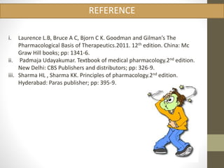 REFERENCE 
i. Laurence L.B, Bruce A C, Bjorn C K. Goodman and Gilman’s The 
Pharmacological Basis of Therapeutics.2011. 12th edition. China: Mc 
Graw Hill books; pp: 1341-6. 
ii. Padmaja Udayakumar. Textbook of medical pharmacology.2nd edition. 
New Delhi: CBS Publishers and distributors; pp: 326-9. 
iii. Sharma HL , Sharma KK. Principles of pharmacology.2nd edition. 
Hyderabad: Paras publisher; pp: 395-9. 
