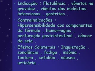 • Indicação : Flatulência , vômitos naIndicação : Flatulência , vômitos na
gravidez , vômitos das moléstiasgravidez , vômitos das moléstias
infecciosas , gastrites .infecciosas , gastrites .
• Contraindicações :Contraindicações :
Hipersensibilidade aos componentesHipersensibilidade aos componentes
da fórmula , hemorragias ,da fórmula , hemorragias ,
perfuração gastrintestinal , câncerperfuração gastrintestinal , câncer
de seio .de seio .
• Efeitos Colaterais : Inquietação ,Efeitos Colaterais : Inquietação ,
sonolência , fadiga , insônia ,sonolência , fadiga , insônia ,
tontura , cefaléia , náusea ,tontura , cefaléia , náusea ,
urticária .urticária .
 