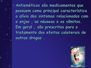 • Antieméticos são medicamentos queAntieméticos são medicamentos que
possuem como principal característicapossuem como principal característica
o alívio dos sintomas relacionados como alívio dos sintomas relacionados com
o enjoo , as náuseas e os vômitos.o enjoo , as náuseas e os vômitos.
Em geral , são prescritos para oEm geral , são prescritos para o
tratamento dos efeitos colaterais detratamento dos efeitos colaterais de
outras drogas .outras drogas .
 