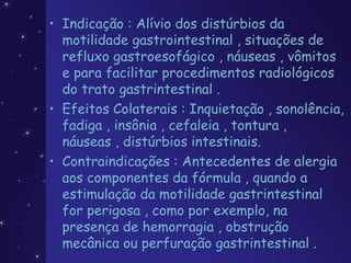 • Indicação : Alívio dos distúrbios da
motilidade gastrointestinal , situações de
refluxo gastroesofágico , náuseas , vômitos
e para facilitar procedimentos radiológicos
do trato gastrintestinal .
• Efeitos Colaterais : Inquietação , sonolência,
fadiga , insônia , cefaleia , tontura ,
náuseas , distúrbios intestinais.
• Contraindicações : Antecedentes de alergia
aos componentes da fórmula , quando a
estimulação da motilidade gastrintestinal
for perigosa , como por exemplo, na
presença de hemorragia , obstrução
mecânica ou perfuração gastrintestinal .
 