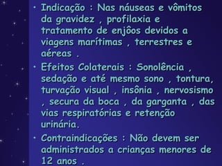 • Indicação : Nas náuseas e vômitosIndicação : Nas náuseas e vômitos
da gravidez , profilaxia eda gravidez , profilaxia e
tratamento de enjôos devidos atratamento de enjôos devidos a
viagens marítimas , terrestres eviagens marítimas , terrestres e
aéreas .aéreas .
• Efeitos Colaterais : Sonolência ,Efeitos Colaterais : Sonolência ,
sedação e até mesmo sono , tontura,sedação e até mesmo sono , tontura,
turvação visual , insônia , nervosismoturvação visual , insônia , nervosismo
, secura da boca , da garganta , das, secura da boca , da garganta , das
vias respiratórias e retençãovias respiratórias e retenção
urinária.urinária.
• Contraindicações : Não devem serContraindicações : Não devem ser
administrados a crianças menores deadministrados a crianças menores de
12 anos .12 anos .
 