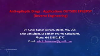 Anti-epileptic Drugs : Applications OUTSIDE EPILEPSY
(Reverse Engineering)
Dr. Ashok Kumar Batham, MB,BS, MD, DCR,
Chief Consultant, Dr Batham Pharma Consultants,
Phone: +91 9328018777
Email: ashokpharmacol@gmail.com
Dr.Ashok Kumar Batham, 1
 