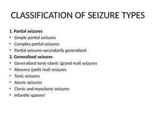CLASSIFICATION OF SEIZURE TYPES
1. Partial seizures
• Simple partial seizures
• Complex partial seizures
• Partial seizures secondarily generalized
2. Generalized seizures
• Generalized tonic-clonic (grand mal) seizures
• Absence (petit mal) seizures
• Tonic seizures
• Atonic seizures
• Clonic and myoclonic seizures
• Infantile spasms1
 