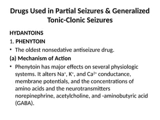 Drugs Used in Partial Seizures & Generalized
Tonic-Clonic Seizures
HYDANTOINS
1. PHENYTOIN
• The oldest nonsedative antiseizure drug.
(a) Mechanism of Action
• Phenytoin has major effects on several physiologic
systems. It alters Na+
, K+
, and Ca2+
conductance,
membrane potentials, and the concentrations of
amino acids and the neurotransmitters
norepinephrine, acetylcholine, and -aminobutyric acid
(GABA).
 