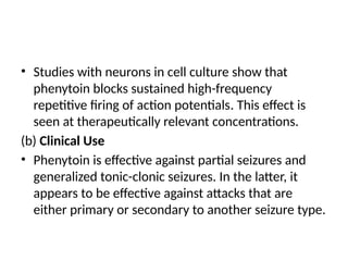 • Studies with neurons in cell culture show that
phenytoin blocks sustained high-frequency
repetitive firing of action potentials. This effect is
seen at therapeutically relevant concentrations.
(b) Clinical Use
• Phenytoin is effective against partial seizures and
generalized tonic-clonic seizures. In the latter, it
appears to be effective against attacks that are
either primary or secondary to another seizure type.
 