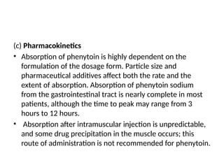 (c) Pharmacokinetics
• Absorption of phenytoin is highly dependent on the
formulation of the dosage form. Particle size and
pharmaceutical additives affect both the rate and the
extent of absorption. Absorption of phenytoin sodium
from the gastrointestinal tract is nearly complete in most
patients, although the time to peak may range from 3
hours to 12 hours.
• Absorption after intramuscular injection is unpredictable,
and some drug precipitation in the muscle occurs; this
route of administration is not recommended for phenytoin.
 