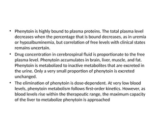 • Phenytoin is highly bound to plasma proteins. The total plasma level
decreases when the percentage that is bound decreases, as in uremia
or hypoalbuminemia, but correlation of free levels with clinical states
remains uncertain.
• Drug concentration in cerebrospinal fluid is proportionate to the free
plasma level. Phenytoin accumulates in brain, liver, muscle, and fat.
Phenytoin is metabolized to inactive metabolites that are excreted in
the urine. Only a very small proportion of phenytoin is excreted
unchanged.
• The elimination of phenytoin is dose-dependent. At very low blood
levels, phenytoin metabolism follows first-order kinetics. However, as
blood levels rise within the therapeutic range, the maximum capacity
of the liver to metabolize phenytoin is approached
 