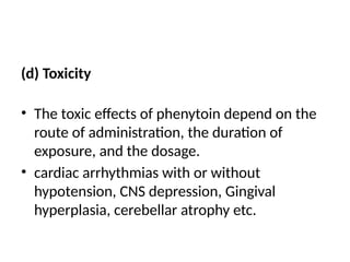 (d) Toxicity
• The toxic effects of phenytoin depend on the
route of administration, the duration of
exposure, and the dosage.
• cardiac arrhythmias with or without
hypotension, CNS depression, Gingival
hyperplasia, cerebellar atrophy etc.
 