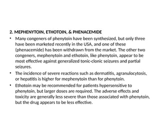 2. MEPHENYTOIN, ETHOTOIN, & PHENACEMIDE
• Many congeners of phenytoin have been synthesized, but only three
have been marketed recently in the USA, and one of these
(phenacemide) has been withdrawn from the market. The other two
congeners, mephenytoin and ethotoin, like phenytoin, appear to be
most effective against generalized tonic-clonic seizures and partial
seizures.
• The incidence of severe reactions such as dermatitis, agranulocytosis,
or hepatitis is higher for mephenytoin than for phenytoin.
• Ethotoin may be recommended for patients hypersensitive to
phenytoin, but larger doses are required. The adverse effects and
toxicity are generally less severe than those associated with phenytoin,
but the drug appears to be less effective.
 