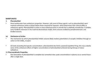 BARBITURATES
1. Phenobarbital
• Most barbiturates have antiseizure properties. However, only some of these agents, such as phenobarbital, exert
maximal antiseizure action at doses below those required for hypnosis, which determines their clinical utility as
antiseizure agents. Phenobarbital is active in most antiseizure tests in animals but is relatively nonselective. It inhibits
tonic hindlimb extension in the maximal electroshock model, clonic seizures evoked by pentylenetetrazol, and
kindled seizures.
(a) Mechanism of Action
• The mechanism by which phenobarbital inhibits seizures likely involves potentiation of synaptic inhibition through an
action on the GABAA receptor.
• At levels exceeding therapeutic concentrations, phenobarbital also limits sustained repetitive firing; this may underlie
some of the antiseizure effects of higher concentrations of phenobarbital achieved during therapy of status
epilepticus.
(b) Pharmacokinetic Properties.
• Oral absorption of phenobarbital is complete but somewhat slow; peak concentrations in plasma occur several hours
after a single dose.
 