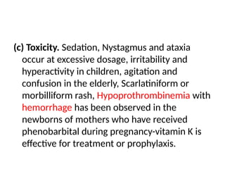 (c) Toxicity. Sedation, Nystagmus and ataxia
occur at excessive dosage, irritability and
hyperactivity in children, agitation and
confusion in the elderly, Scarlatiniform or
morbilliform rash, Hypoprothrombinemia with
hemorrhage has been observed in the
newborns of mothers who have received
phenobarbital during pregnancy-vitamin K is
effective for treatment or prophylaxis.
 