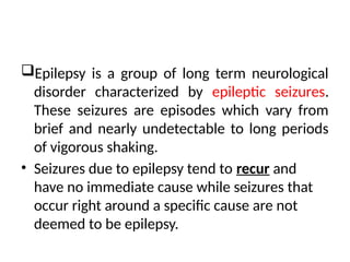 Epilepsy is a group of long term neurological
disorder characterized by epileptic seizures.
These seizures are episodes which vary from
brief and nearly undetectable to long periods
of vigorous shaking.
• Seizures due to epilepsy tend to recur and
have no immediate cause while seizures that
occur right around a specific cause are not
deemed to be epilepsy.
 